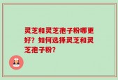 灵芝和灵芝孢子粉哪更好？如何选择灵芝和灵芝孢子粉？