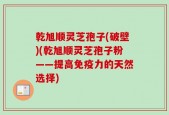 乾旭顺灵芝孢子(破壁)(乾旭顺灵芝孢子粉——提高免疫力的天然选择)