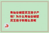 寿仙谷破壁灵芝孢子产地？为什么寿仙谷破壁灵芝孢子粉那么贵呢
