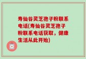 寿仙谷灵芝孢子粉联系电话(寿仙谷灵芝孢子粉联系电话获取，健康生活从此开始)