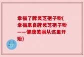 幸福了牌灵芝孢子粉(幸福来自牌灵芝孢子粉——健康美丽从这里开始)