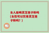 女人能喝灵芝孢子粉吗(女性可以饮用灵芝孢子粉吗？)