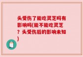 头受伤了能吃灵芝吗有影响吗(能不能吃灵芝？头受伤后的影响未知)