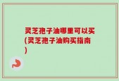 灵芝孢子油哪里可以买(灵芝孢子油购买指南)