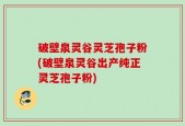 破壁泉灵谷灵芝孢子粉(破壁泉灵谷出产纯正灵芝孢子粉)