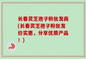 长春灵芝孢子粉批发商(长春灵芝孢子粉批发价实惠，分享优质产品！)