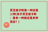 灵芝孢子粉是一种还是二种(关于灵芝孢子粉：是单一种类还是多种混合？)