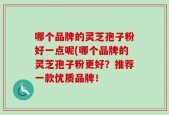 哪个品牌的灵芝孢子粉好一点呢(哪个品牌的灵芝孢子粉更好？推荐一款优质品牌！
