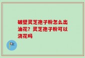 破壁灵芝孢子粉怎么出油花？灵芝孢子粉可以浇花吗