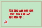 灵芝菌菇洁面测评视频(测评 用灵芝菌菇洁面效果如何？)