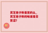 灵芝孢子粉是苦的么_灵芝孢子粉的味道是否苦涩？