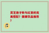 灵芝孢子粉与红茶的完美搭配？健康饮品推荐？