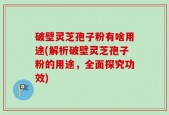 破壁灵芝孢子粉有啥用途(解析破壁灵芝孢子粉的用途，全面探究功效)