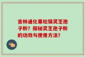 吉林通化果松镇灵芝孢子粉？探秘灵芝孢子粉的功效与使用方法？