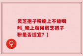 灵芝孢子粉晚上不能喝吗_晚上服用灵芝孢子粉是否适宜？)