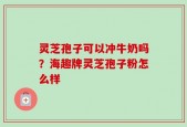 灵芝孢子可以冲牛奶吗？海趣牌灵芝孢子粉怎么样