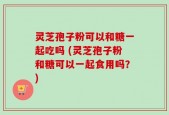 灵芝孢子粉可以和糖一起吃吗 (灵芝孢子粉和糖可以一起食用吗？)