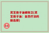 灵芝孢子油被称之(灵芝孢子油：自然疗法的新选择)