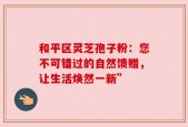 和平区灵芝孢子粉：您不可错过的自然馈赠，让生活焕然一新”