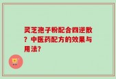 灵芝孢子粉配合四逆散？中医药配方的效果与用法？