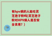 有hpv病的人能吃灵芝孢子粉吗(灵芝孢子粉对HPV病人是否安全食用？)