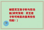 破壁灵芝孢子粉与性功能(研究发现：灵芝孢子粉可明显改善男性性功能！)