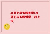 冰灵芝卖玉露香梨(冰灵芝与玉露香梨一起上市)