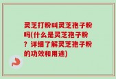 灵芝打粉叫灵芝孢子粉吗(什么是灵芝孢子粉？详细了解灵芝孢子粉的功效和用途)