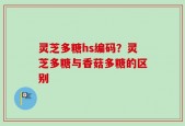 灵芝多糖hs编码？灵芝多糖与香菇多糖的区别