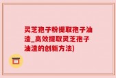 灵芝孢子粉提取孢子油渣_高效提取灵芝孢子油渣的创新方法)