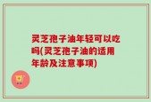 灵芝孢子油年轻可以吃吗(灵芝孢子油的适用年龄及注意事项)