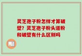 灵芝孢子粉怎样才算破壁？灵芝孢子粉头道粉和破壁有什么区别吗