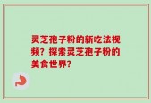 灵芝孢子粉的新吃法视频？探索灵芝孢子粉的美食世界？