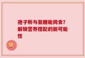 孢子粉与氨糖能同食？解锁营养搭配的新可能性