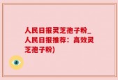 人民日报灵芝孢子粉_人民日报推荐：高效灵芝孢子粉)