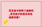 灵芝孢子粉喝了通便吗_灵芝孢子粉是否具有通便效果？