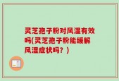 灵芝孢子粉对风湿有效吗(灵芝孢子粉能缓解风湿症状吗？)