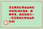 灵芝黄芪红枣淮山枸杞汤功效(滋补强身，健脾养胃，提高免疫力——灵芝黄芪红枣淮山枸杞汤)