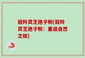 冠羚灵芝孢子粉(冠羚灵芝孢子粉：重返自然之旅)