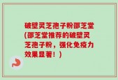 破壁灵芝孢子粉邵芝堂(邵芝堂推荐的破壁灵芝孢子粉，强化免疫力效果显著！)