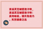 清溪灵芝破壁孢子粉_清溪灵芝破壁孢子粉：高效吸收，提升免疫力，天然健康之选