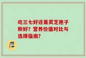 吃三七好还是灵芝孢子粉好？营养价值对比与选择指南？