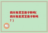 四川有灵芝孢子粉吗(四川有卖灵芝孢子粉吗？)