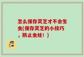怎么保存灵芝才不会生虫(保存灵芝的小技巧，防止虫蛀！)