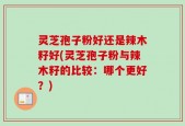 灵芝孢子粉好还是辣木籽好(灵芝孢子粉与辣木籽的比较：哪个更好？)