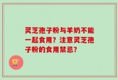 灵芝孢子粉与羊奶不能一起食用？注意灵芝孢子粉的食用禁忌？