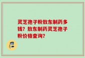灵芝孢子粉敖东制药多钱？敖东制药灵芝孢子粉价格查询？