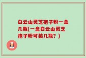 白云山灵芝孢子粉一盒几瓶(一盒白云山灵芝孢子粉可装几瓶？)