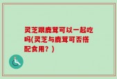灵芝跟鹿茸可以一起吃吗(灵芝与鹿茸可否搭配食用？)
