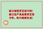 丽江破壁灵芝孢子粉(丽江出产高品质灵芝孢子粉，助力健康生活)